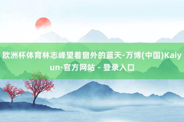 欧洲杯体育林志峰望着窗外的蓝天-万博(中国)Kaiyun·官方网站 - 登录入口