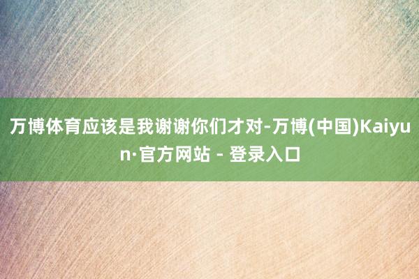 万博体育应该是我谢谢你们才对-万博(中国)Kaiyun·官方网站 - 登录入口