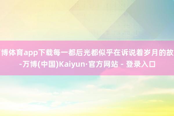 万博体育app下载每一都后光都似乎在诉说着岁月的故事-万博(中国)Kaiyun·官方网站 - 登录入口
