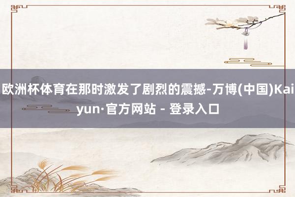欧洲杯体育在那时激发了剧烈的震撼-万博(中国)Kaiyun·官方网站 - 登录入口