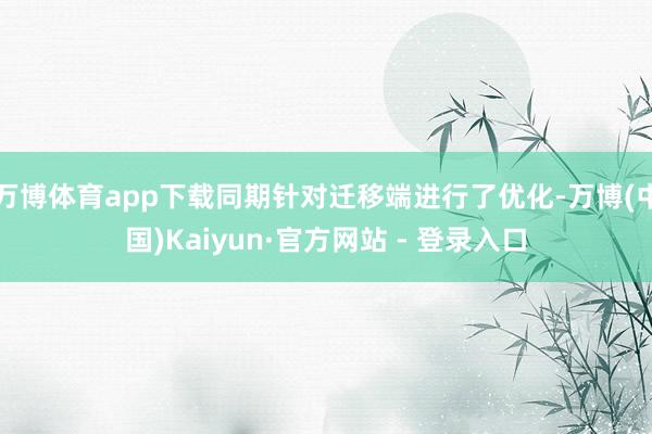万博体育app下载同期针对迁移端进行了优化-万博(中国)Kaiyun·官方网站 - 登录入口