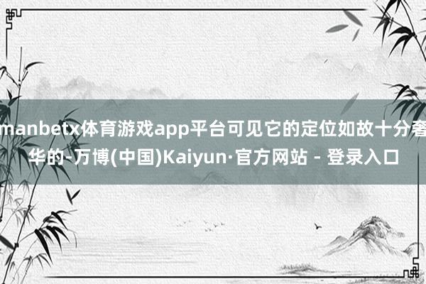 manbetx体育游戏app平台可见它的定位如故十分奢华的-万博(中国)Kaiyun·官方网站 - 登录入口