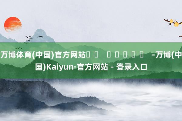 万博体育(中国)官方网站		  					  -万博(中国)Kaiyun·官方网站 - 登录入口