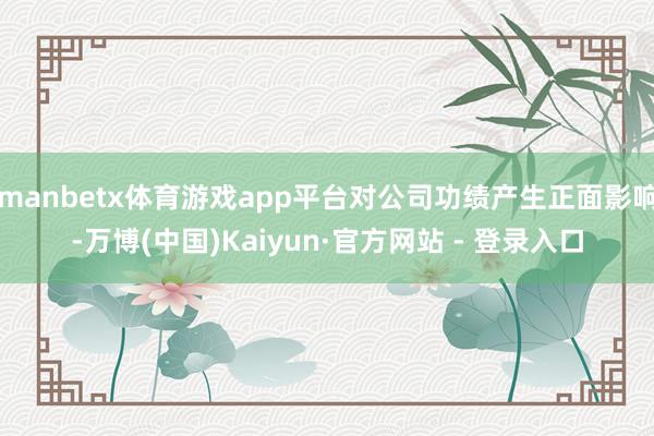 manbetx体育游戏app平台对公司功绩产生正面影响-万博(中国)Kaiyun·官方网站 - 登录入口