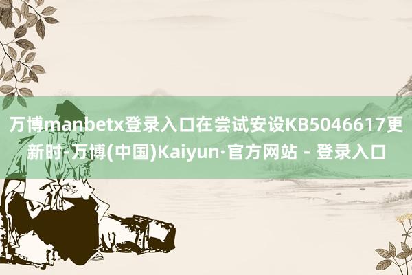 万博manbetx登录入口在尝试安设KB5046617更新时-万博(中国)Kaiyun·官方网站 - 登录入口