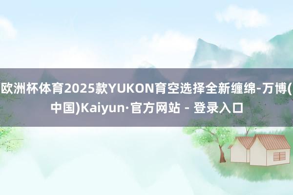 欧洲杯体育2025款YUKON育空选择全新缠绵-万博(中国)Kaiyun·官方网站 - 登录入口