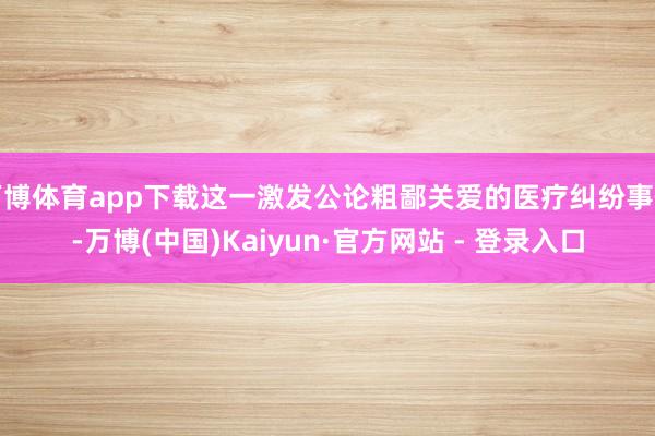 万博体育app下载这一激发公论粗鄙关爱的医疗纠纷事件-万博(中国)Kaiyun·官方网站 - 登录入口
