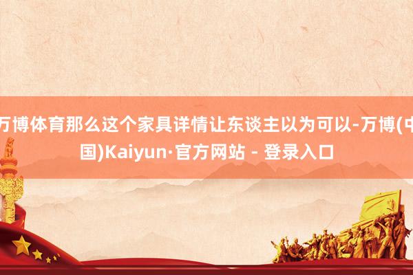 万博体育那么这个家具详情让东谈主以为可以-万博(中国)Kaiyun·官方网站 - 登录入口