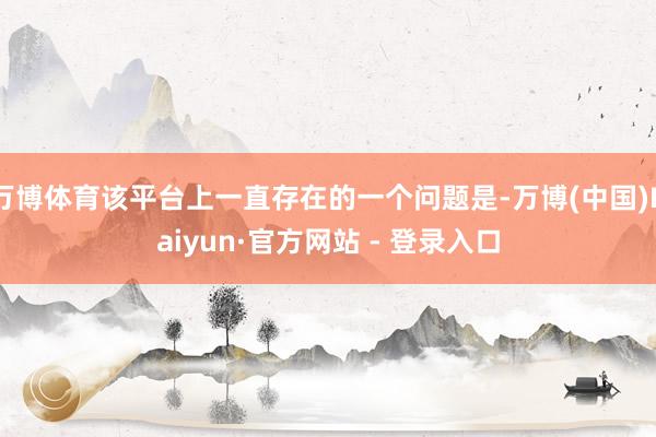 万博体育该平台上一直存在的一个问题是-万博(中国)Kaiyun·官方网站 - 登录入口