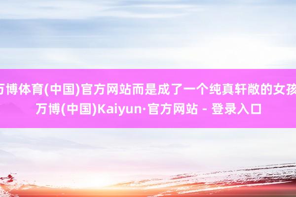 万博体育(中国)官方网站而是成了一个纯真轩敞的女孩-万博(中国)Kaiyun·官方网站 - 登录入口