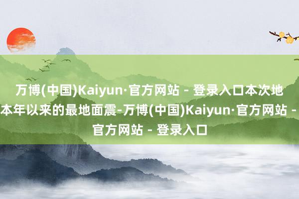 万博(中国)Kaiyun·官方网站 - 登录入口本次地震是全球本年以来的最地面震-万博(中国)Kaiyun·官方网站 - 登录入口