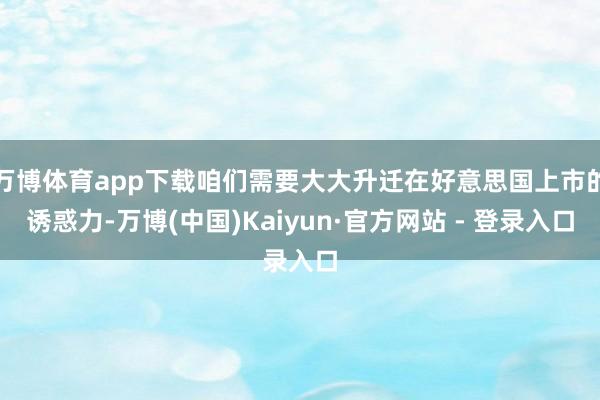 万博体育app下载咱们需要大大升迁在好意思国上市的诱惑力-万博(中国)Kaiyun·官方网站 - 登录入口