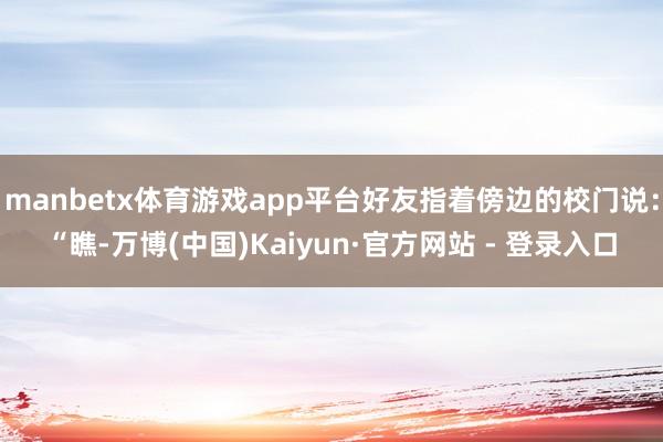 manbetx体育游戏app平台好友指着傍边的校门说：“瞧-万博(中国)Kaiyun·官方网站 - 登录入口
