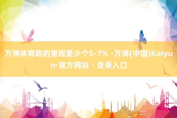 万博体育跑的里程要少个5-7% -万博(中国)Kaiyun·官方网站 - 登录入口