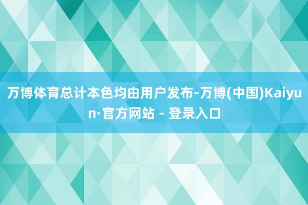 万博体育总计本色均由用户发布-万博(中国)Kaiyun·官方网站 - 登录入口