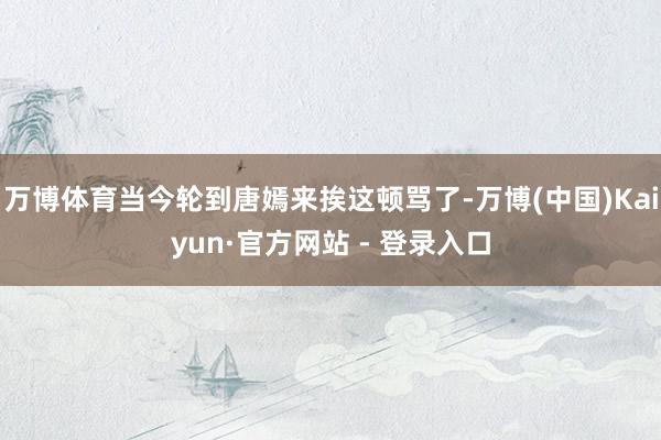 万博体育当今轮到唐嫣来挨这顿骂了-万博(中国)Kaiyun·官方网站 - 登录入口