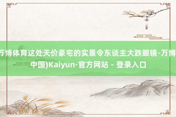 万博体育这处天价豪宅的实景令东谈主大跌眼镜-万博(中国)Kaiyun·官方网站 - 登录入口