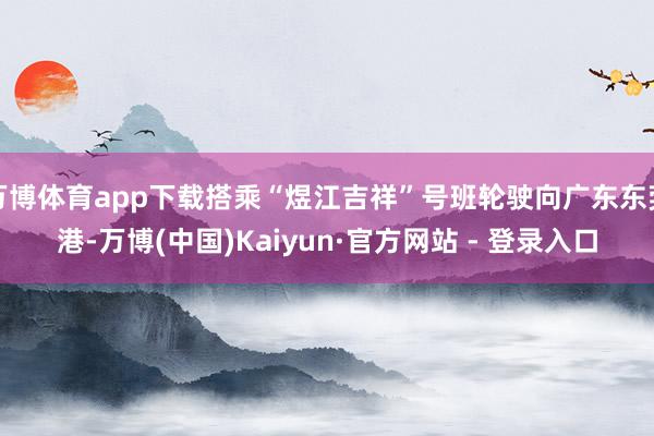 万博体育app下载搭乘“煜江吉祥”号班轮驶向广东东莞港-万博(中国)Kaiyun·官方网站 - 登录入口