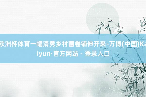 欧洲杯体育一幅清秀乡村画卷铺伸开来-万博(中国)Kaiyun·官方网站 - 登录入口