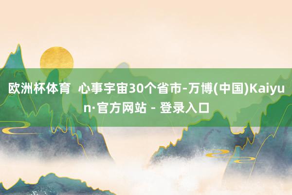 欧洲杯体育  心事宇宙30个省市-万博(中国)Kaiyun·官方网站 - 登录入口