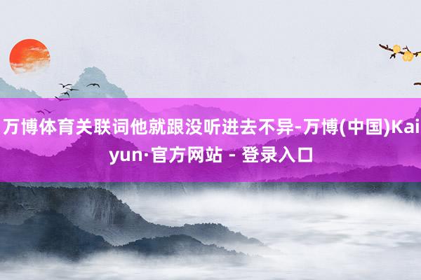 万博体育关联词他就跟没听进去不异-万博(中国)Kaiyun·官方网站 - 登录入口