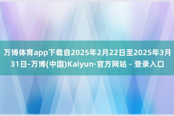 万博体育app下载自2025年2月22日至2025年3月31日-万博(中国)Kaiyun·官方网站 - 登录入口