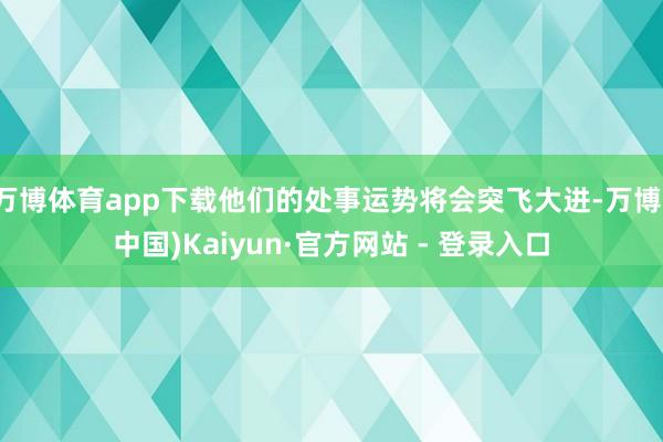 万博体育app下载他们的处事运势将会突飞大进-万博(中国)Kaiyun·官方网站 - 登录入口