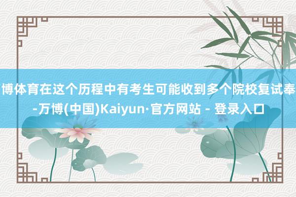 万博体育在这个历程中有考生可能收到多个院校复试奉告-万博(中国)Kaiyun·官方网站 - 登录入口
