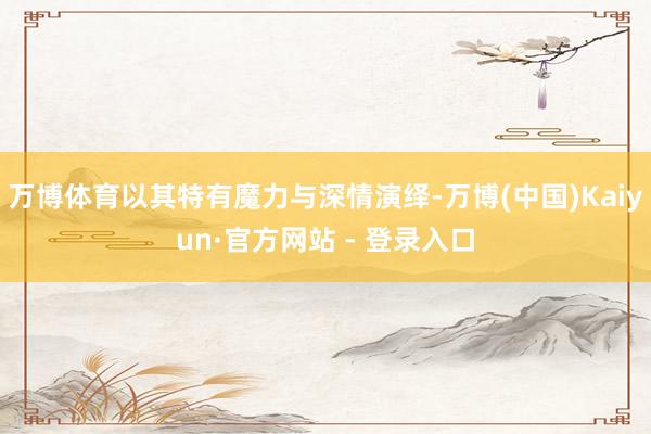 万博体育以其特有魔力与深情演绎-万博(中国)Kaiyun·官方网站 - 登录入口