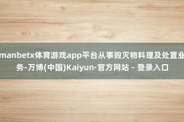 manbetx体育游戏app平台从事毁灭物料理及处置业务-万博(中国)Kaiyun·官方网站 - 登录入口