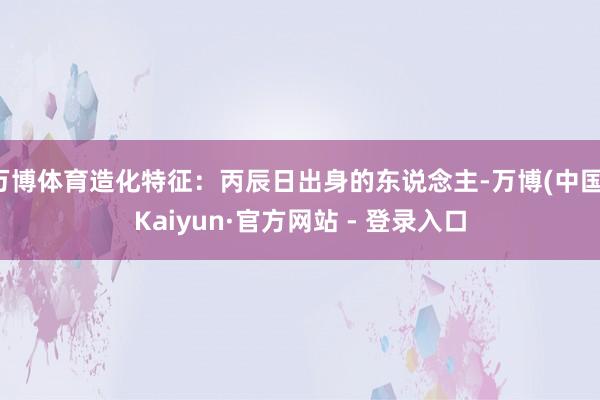 万博体育造化特征：丙辰日出身的东说念主-万博(中国)Kaiyun·官方网站 - 登录入口