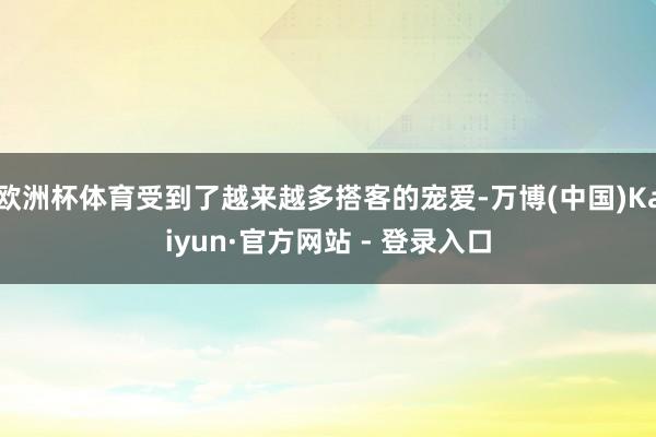 欧洲杯体育受到了越来越多搭客的宠爱-万博(中国)Kaiyun·官方网站 - 登录入口