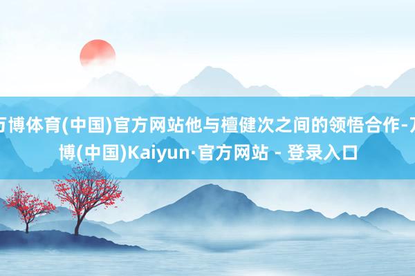 万博体育(中国)官方网站他与檀健次之间的领悟合作-万博(中国)Kaiyun·官方网站 - 登录入口