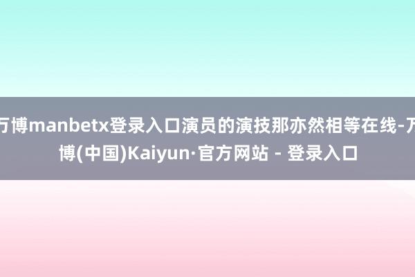 万博manbetx登录入口演员的演技那亦然相等在线-万博(中国)Kaiyun·官方网站 - 登录入口