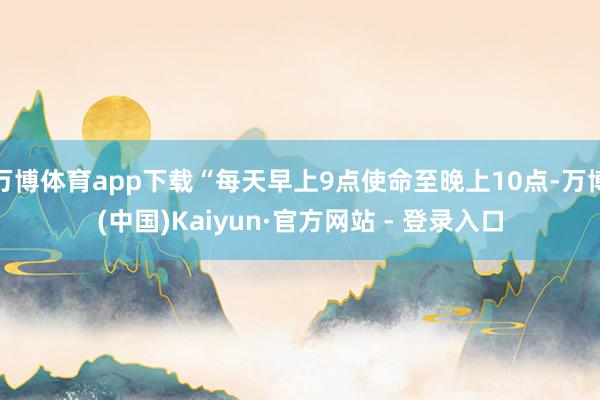 万博体育app下载“每天早上9点使命至晚上10点-万博(中国)Kaiyun·官方网站 - 登录入口