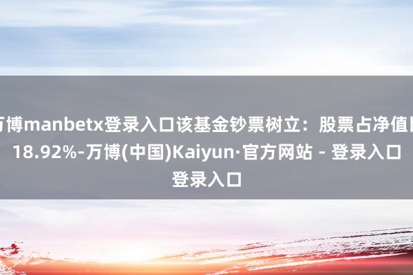 万博manbetx登录入口该基金钞票树立：股票占净值比18.92%-万博(中国)Kaiyun·官方网站 - 登录入口