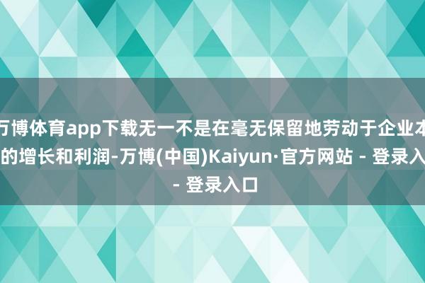 万博体育app下载无一不是在毫无保留地劳动于企业本身的增长和利润-万博(中国)Kaiyun·官方网站 - 登录入口