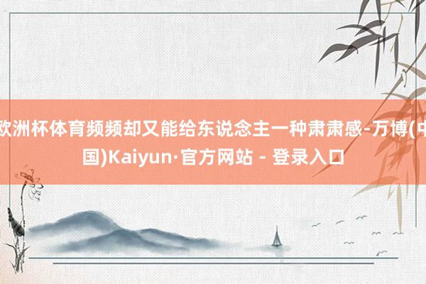 欧洲杯体育频频却又能给东说念主一种肃肃感-万博(中国)Kaiyun·官方网站 - 登录入口