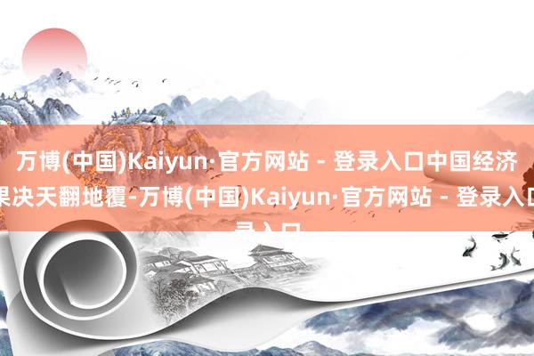 万博(中国)Kaiyun·官方网站 - 登录入口中国经济果决天翻地覆-万博(中国)Kaiyun·官方网站 - 登录入口