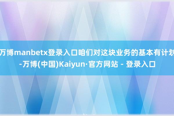 万博manbetx登录入口咱们对这块业务的基本有计划-万博(中国)Kaiyun·官方网站 - 登录入口