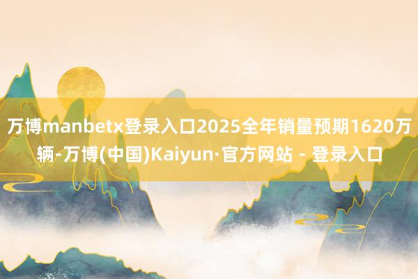万博manbetx登录入口2025全年销量预期1620万辆-万博(中国)Kaiyun·官方网站 - 登录入口