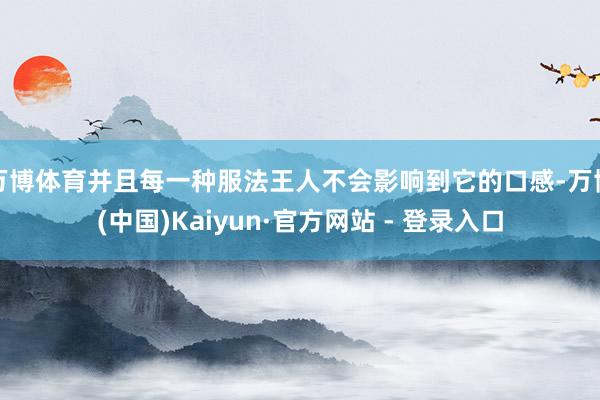 万博体育并且每一种服法王人不会影响到它的口感-万博(中国)Kaiyun·官方网站 - 登录入口