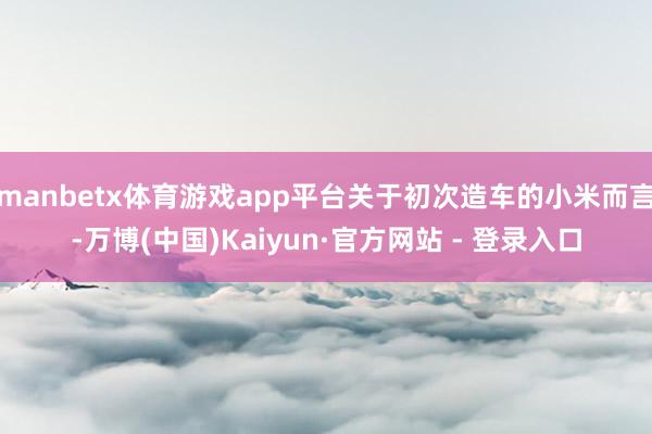 manbetx体育游戏app平台关于初次造车的小米而言-万博(中国)Kaiyun·官方网站 - 登录入口