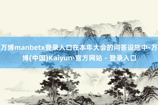 万博manbetx登录入口　　在本年大会的问答设施中-万博(中国)Kaiyun·官方网站 - 登录入口