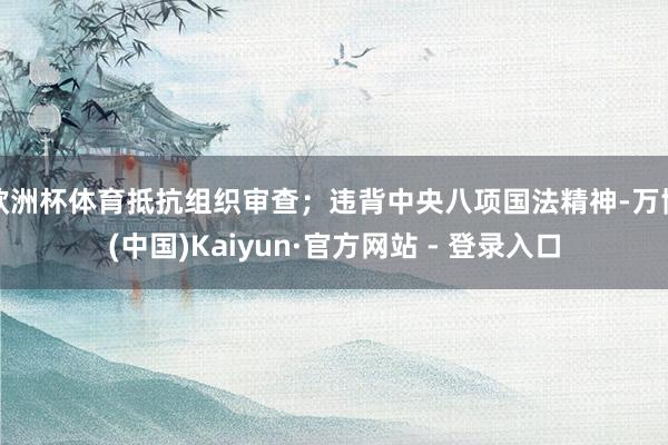 欧洲杯体育抵抗组织审查；违背中央八项国法精神-万博(中国)Kaiyun·官方网站 - 登录入口