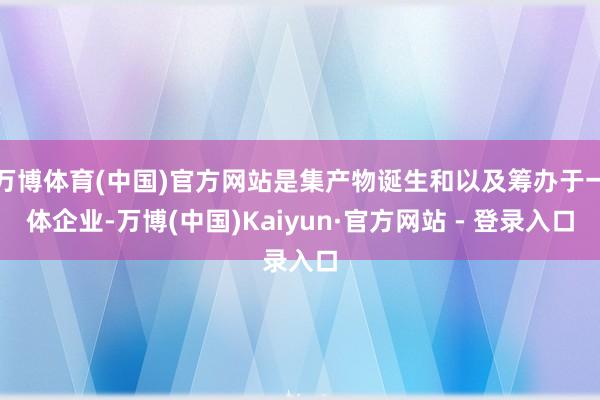 万博体育(中国)官方网站是集产物诞生和以及筹办于一体企业-万博(中国)Kaiyun·官方网站 - 登录入口