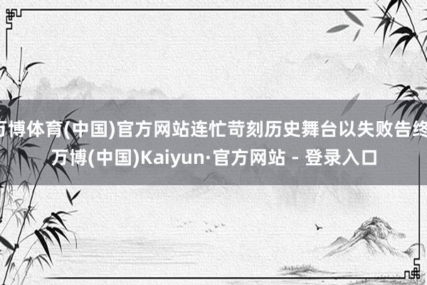 万博体育(中国)官方网站连忙苛刻历史舞台以失败告终-万博(中国)Kaiyun·官方网站 - 登录入口