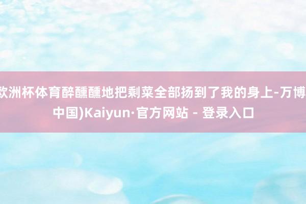 欧洲杯体育醉醺醺地把剩菜全部扬到了我的身上-万博(中国)Kaiyun·官方网站 - 登录入口