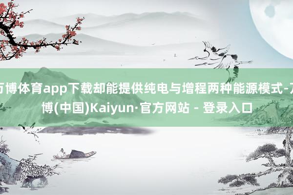 万博体育app下载却能提供纯电与增程两种能源模式-万博(中国)Kaiyun·官方网站 - 登录入口