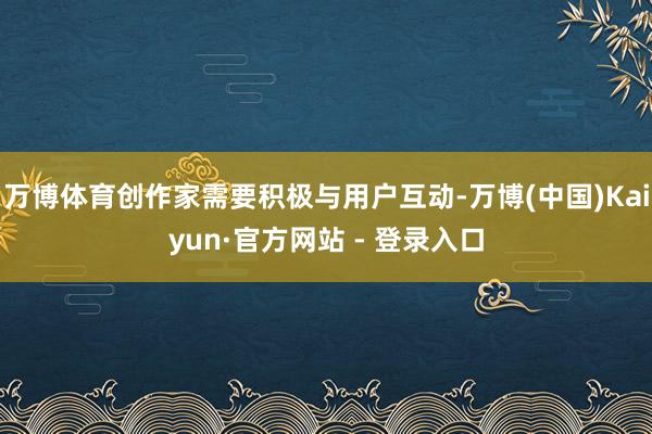 万博体育创作家需要积极与用户互动-万博(中国)Kaiyun·官方网站 - 登录入口
